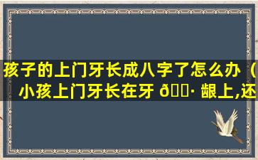 孩子的上门牙长成八字了怎么办（小孩上门牙长在牙 🕷 龈上,还能下来吗）